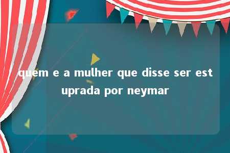 quem e a mulher que disse ser estuprada por neymar