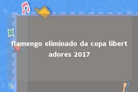 flamengo eliminado da copa libertadores 2017