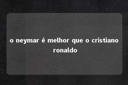 o neymar é melhor que o cristiano ronaldo