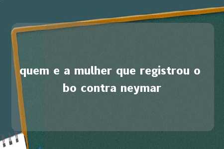 quem e a mulher que registrou o bo contra neymar