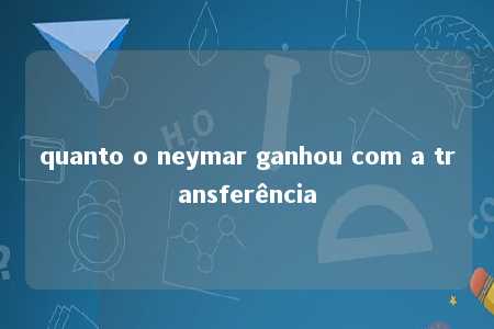 quanto o neymar ganhou com a transferência