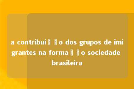 a contribuição dos grupos de imigrantes na formação sociedade brasileira