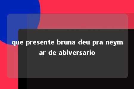 que presente bruna deu pra neymar de abiversario