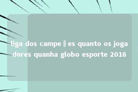 liga dos campeões quanto os jogadores quanha globo esporte 2016