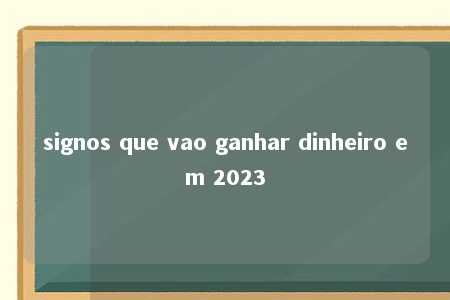 signos que vao ganhar dinheiro em 2023