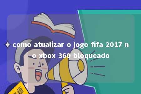 como atualizar o jogo fifa 2017 no xbox 360 bloqueado