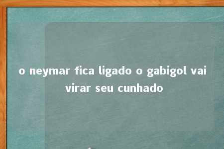 o neymar fica ligado o gabigol vai virar seu cunhado