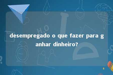 desempregado o que fazer para ganhar dinheiro?