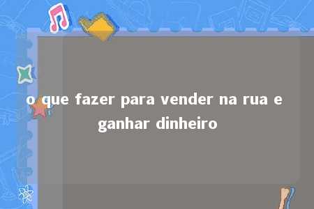 o que fazer para vender na rua e ganhar dinheiro