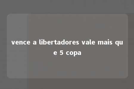 vence a libertadores vale mais que 5 copa