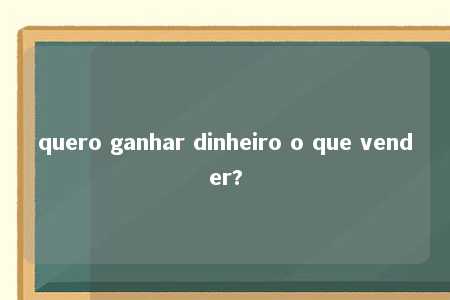 quero ganhar dinheiro o que vender?