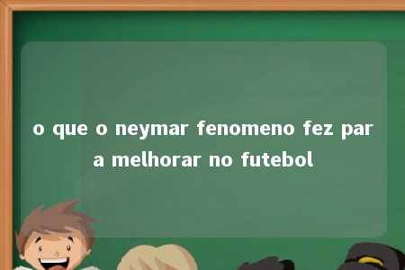 o que o neymar fenomeno fez para melhorar no futebol