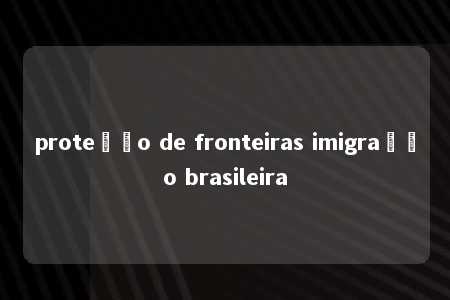 proteção de fronteiras imigração brasileira