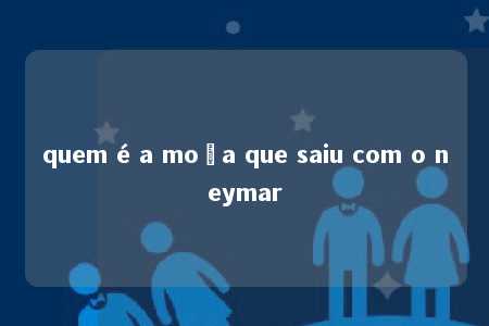 quem é a moça que saiu com o neymar