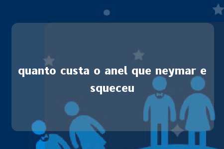 quanto custa o anel que neymar esqueceu