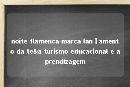 noite flamenca marca lançamento da te&a turismo educacional e aprendizagem