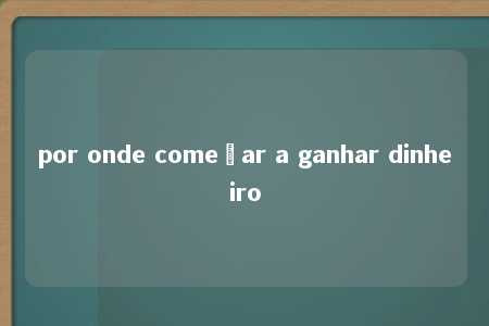 por onde começar a ganhar dinheiro