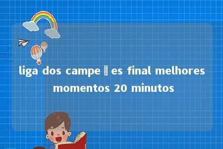 liga dos campeões final melhores momentos 20 minutos