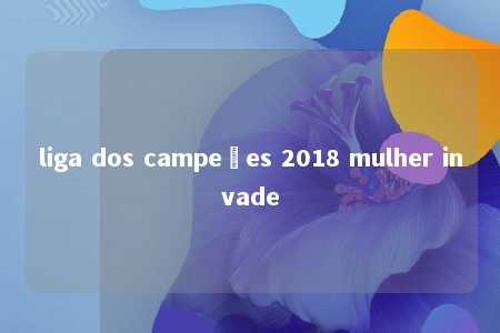 liga dos campeões 2018 mulher invade