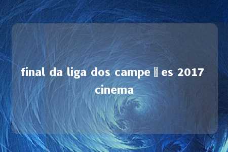 final da liga dos campeões 2017 cinema