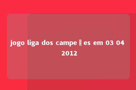 jogo liga dos campeões em 03 04 2012