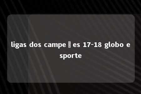 ligas dos campeões 17-18 globo esporte