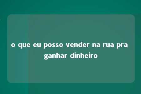 o que eu posso vender na rua pra ganhar dinheiro