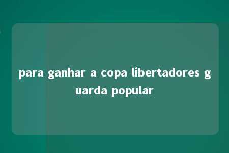 para ganhar a copa libertadores guarda popular