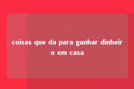 coisas que da para ganhar dinheiro em casa