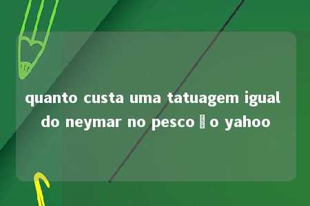 quanto custa uma tatuagem igual do neymar no pescoço yahoo