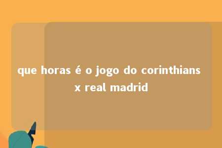 que horas é o jogo do corinthians x real madrid