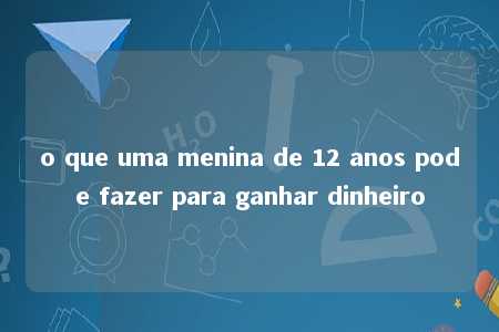 o que uma menina de 12 anos pode fazer para ganhar dinheiro