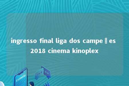 ingresso final liga dos campeões 2018 cinema kinoplex