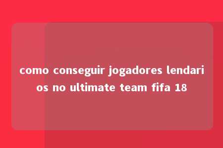 como conseguir jogadores lendarios no ultimate team fifa 18