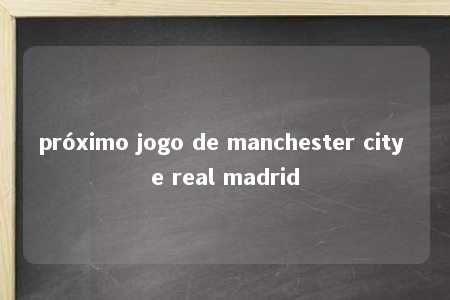 próximo jogo de manchester city e real madrid