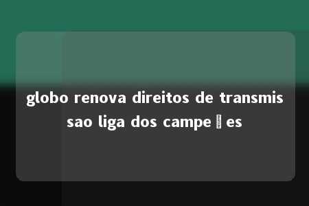 globo renova direitos de transmissao liga dos campeões