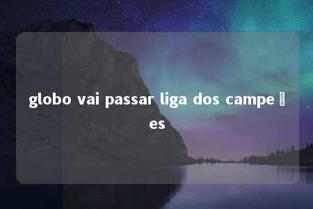 globo vai passar liga dos campeões