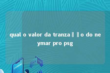 qual o valor da tranzação do neymar pro psg