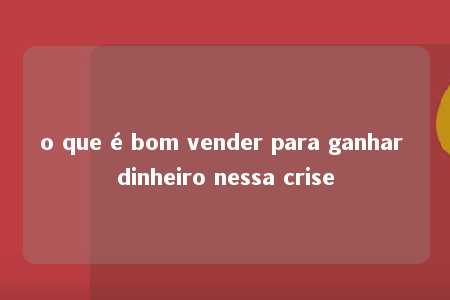 o que é bom vender para ganhar dinheiro nessa crise