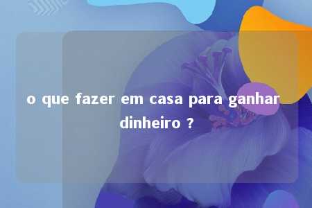 o que fazer em casa para ganhar dinheiro ?