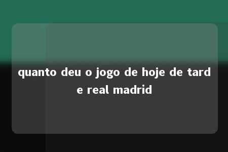 quanto deu o jogo de hoje de tarde real madrid