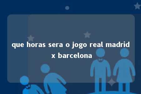 que horas sera o jogo real madrid x barcelona