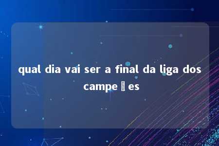 qual dia vai ser a final da liga dos campeões