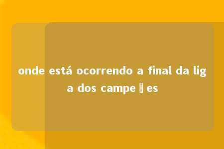 onde está ocorrendo a final da liga dos campeões