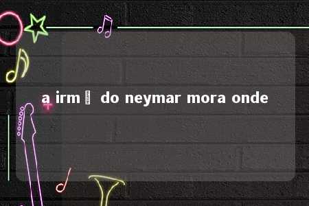 a irmã do neymar mora onde