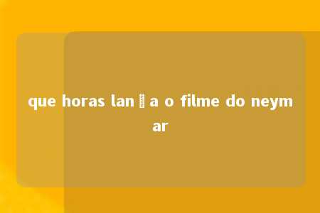 que horas lança o filme do neymar