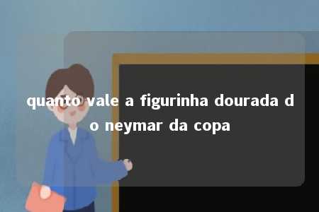 quanto vale a figurinha dourada do neymar da copa