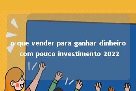 o que vender para ganhar dinheiro com pouco investimento 2022