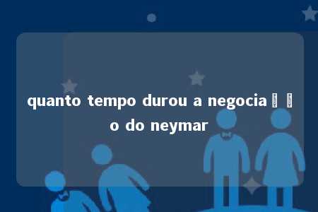 quanto tempo durou a negociação do neymar