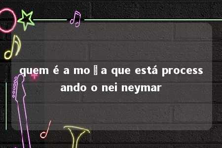 quem é a moça que está processando o nei neymar